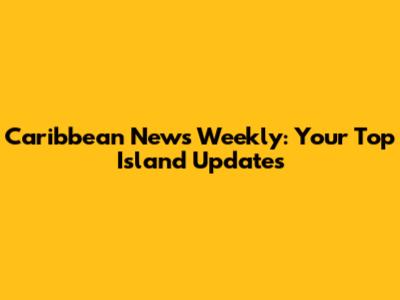 Caribbean News Weekly: Your Top Island Updates