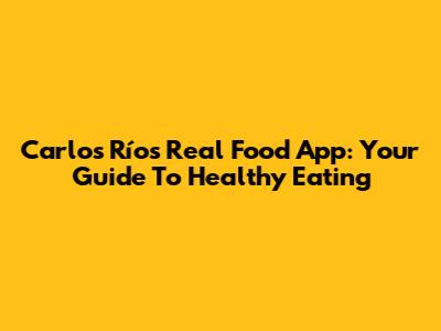 Carlos Ríos Real Food App: Your Guide To Healthy Eating