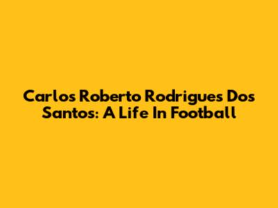 Carlos Roberto Rodrigues Dos Santos: A Life In Football