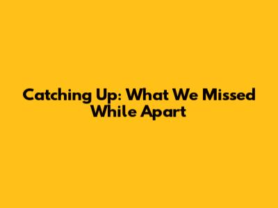 Catching Up: What We Missed While Apart