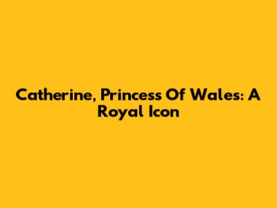 Catherine, Princess Of Wales: A Royal Icon