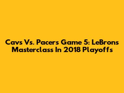 Cavs Vs. Pacers Game 5: LeBron's Masterclass In 2018 Playoffs