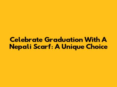 Celebrate Graduation With A Nepali Scarf: A Unique Choice