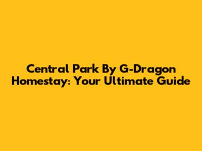 Central Park By G-Dragon Homestay: Your Ultimate Guide