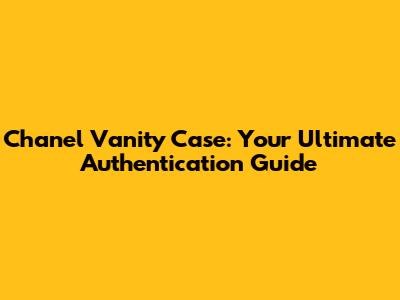 Chanel Vanity Case: Your Ultimate Authentication Guide