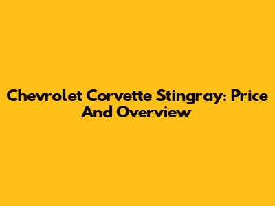 Chevrolet Corvette Stingray: Price And Overview