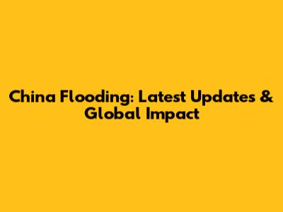 China Flooding: Latest Updates & Global Impact