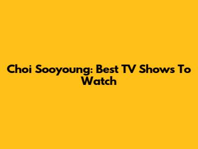 Choi Sooyoung: Best TV Shows To Watch