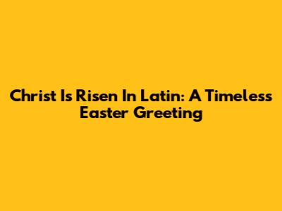 Christ Is Risen In Latin: A Timeless Easter Greeting