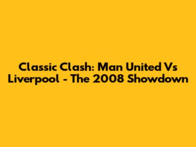 Classic Clash: Man United Vs Liverpool - The 2008 Showdown
