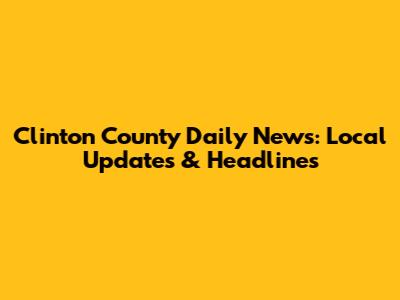 Clinton County Daily News: Local Updates & Headlines
