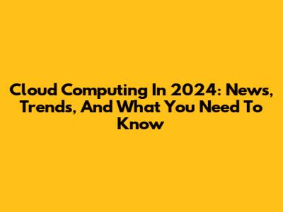 Cloud Computing In 2024: News, Trends, And What You Need To Know