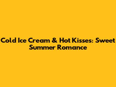 Cold Ice Cream & Hot Kisses: Sweet Summer Romance