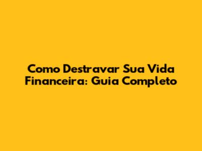 Como Destravar Sua Vida Financeira: Guia Completo