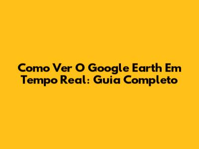 Como Ver O Google Earth Em Tempo Real: Guia Completo