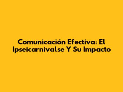 Comunicación Efectiva: El Ipseicarnivalse Y Su Impacto