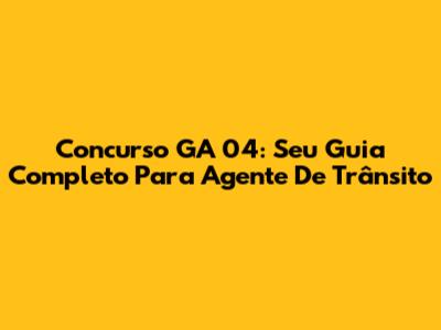 Concurso GA 04: Seu Guia Completo Para Agente De Trânsito