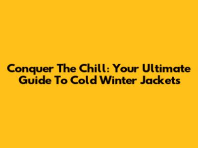Conquer The Chill: Your Ultimate Guide To Cold Winter Jackets