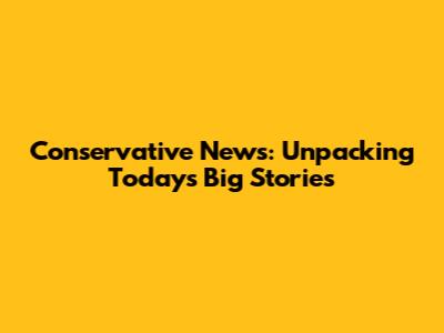 Conservative News: Unpacking Today's Big Stories