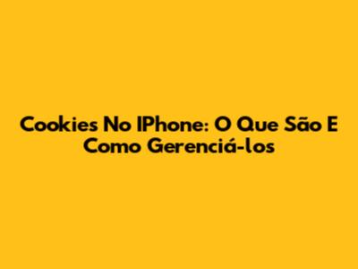 Cookies No IPhone: O Que São E Como Gerenciá-los
