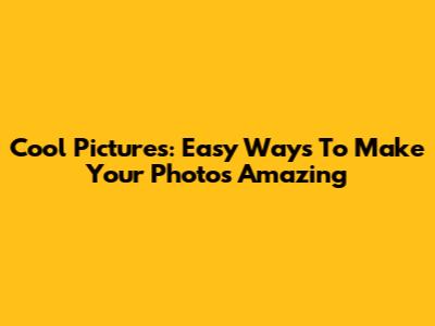 Cool Pictures: Easy Ways To Make Your Photos Amazing