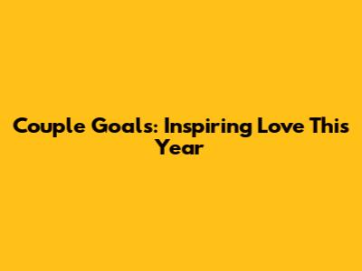 Couple Goals: Inspiring Love This Year