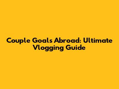 Couple Goals Abroad: Ultimate Vlogging Guide