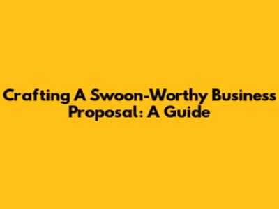 Crafting A Swoon-Worthy Business Proposal: A Guide