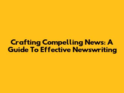 Crafting Compelling News: A Guide To Effective Newswriting