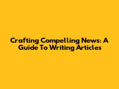 Crafting Compelling News: A Guide To Writing Articles
