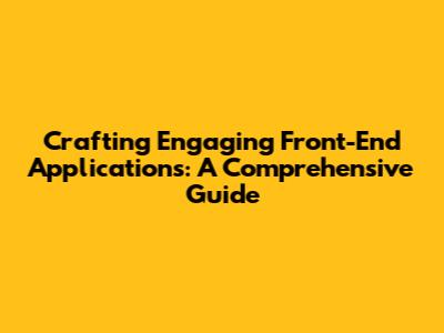 Crafting Engaging Front-End Applications: A Comprehensive Guide
