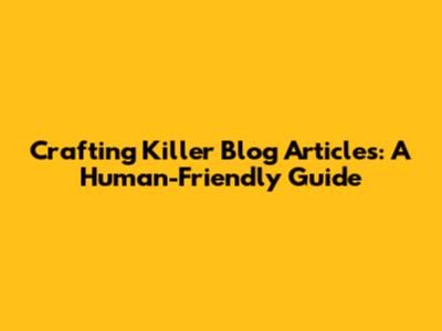 Crafting Killer Blog Articles: A Human-Friendly Guide