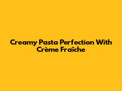 Creamy Pasta Perfection With Crème Fraîche