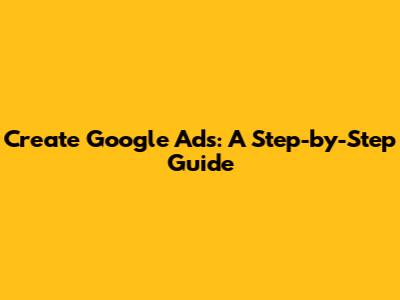 Create Google Ads: A Step-by-Step Guide