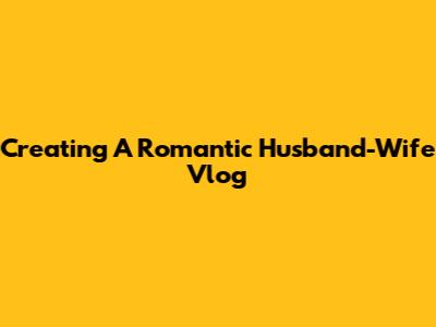 Creating A Romantic Husband-Wife Vlog