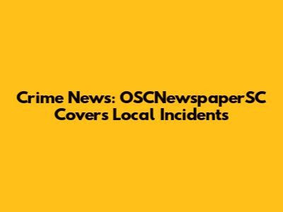Crime News: OSCNewspaperSC Covers Local Incidents