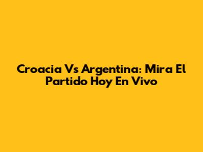 Croacia Vs Argentina: Mira El Partido Hoy En Vivo