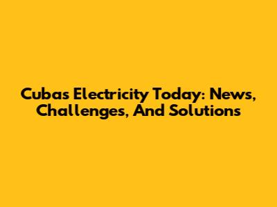 Cuba's Electricity Today: News, Challenges, And Solutions