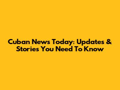 Cuban News Today: Updates & Stories You Need To Know