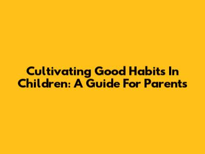 Cultivating Good Habits In Children: A Guide For Parents