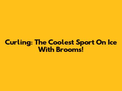 Curling: The Coolest Sport On Ice With Brooms!