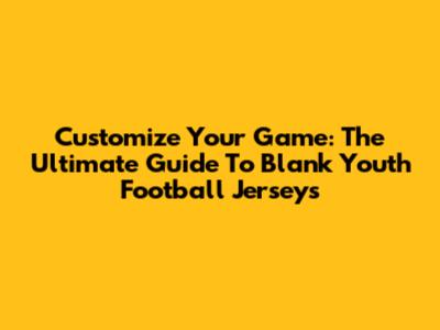 Customize Your Game: The Ultimate Guide To Blank Youth Football Jerseys