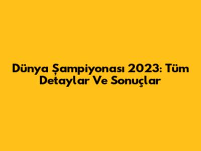 Dünya Şampiyonası 2023: Tüm Detaylar Ve Sonuçlar