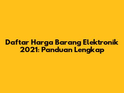 Daftar Harga Barang Elektronik 2021: Panduan Lengkap