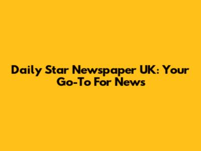 Daily Star Newspaper UK: Your Go-To For News