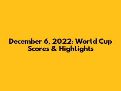 December 6, 2022: World Cup Scores & Highlights