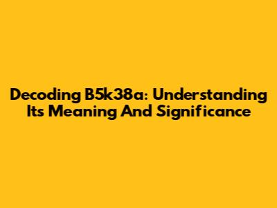 Decoding B5k38a: Understanding Its Meaning And Significance