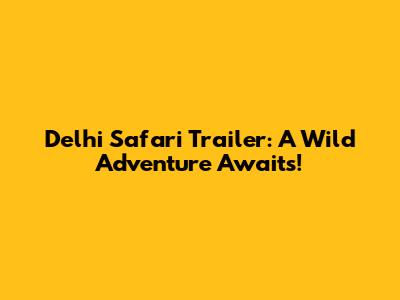 Delhi Safari Trailer: A Wild Adventure Awaits!