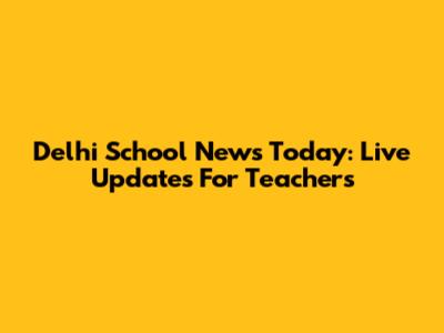 Delhi School News Today: Live Updates For Teachers