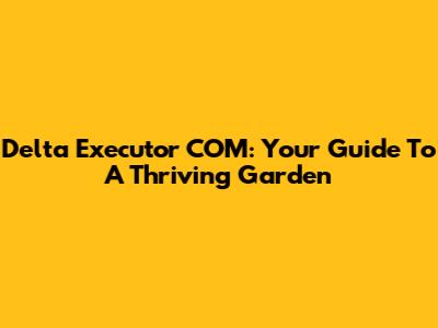 Delta Executor COM: Your Guide To A Thriving Garden